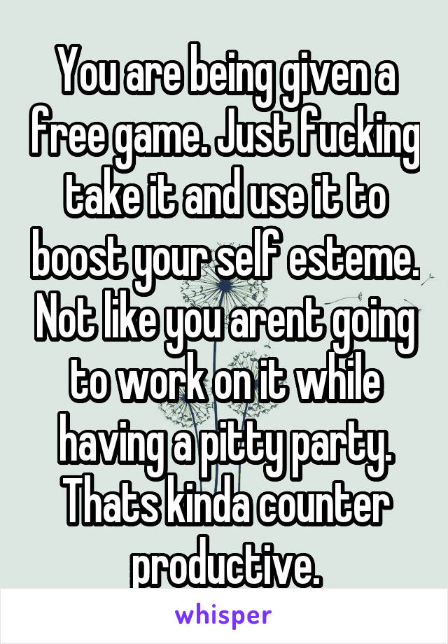 You are being given a free game. Just fucking take it and use it to boost your self esteme. Not like you arent going to work on it while having a pitty party. Thats kinda counter productive.