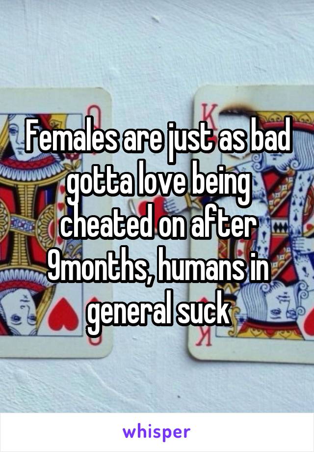 Females are just as bad gotta love being cheated on after 9months, humans in general suck