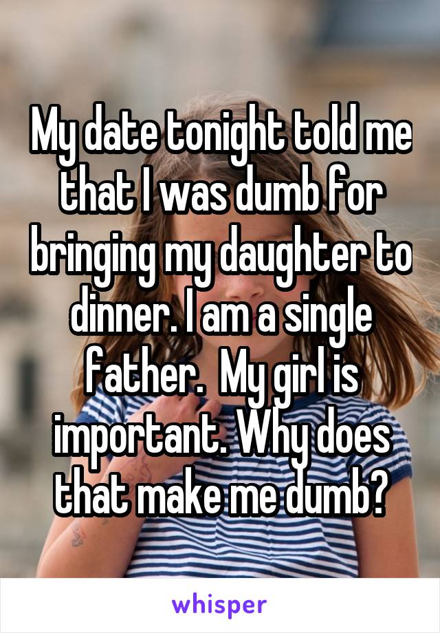 My date tonight told me that I was dumb for bringing my daughter to dinner. I am a single father.  My girl is important. Why does that make me dumb?
