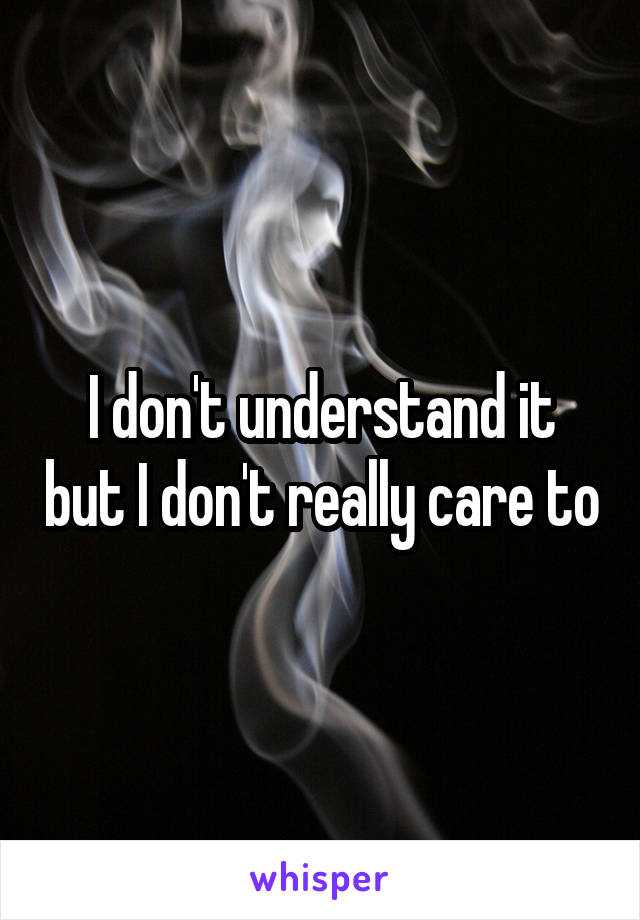 I don't understand it but I don't really care to