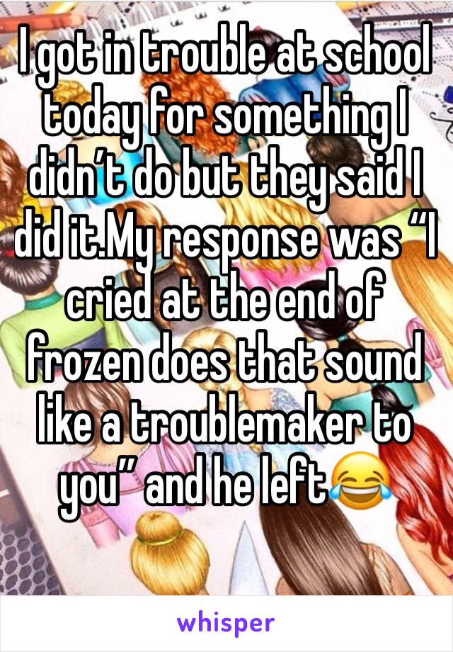 I got in trouble at school today for something I didn’t do but they said I did it.My response was “I cried at the end of frozen does that sound like a troublemaker to you” and he left😂