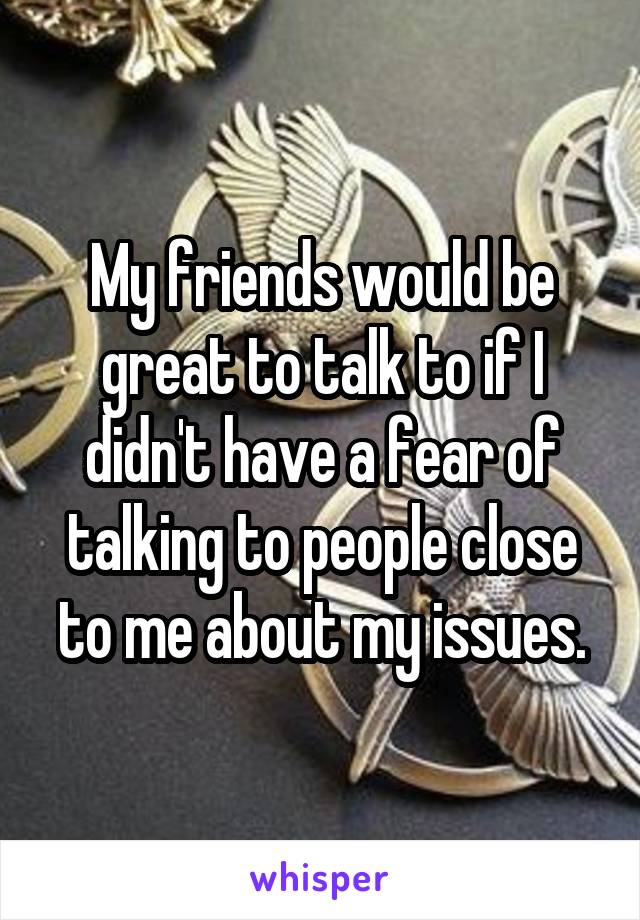My friends would be great to talk to if I didn't have a fear of talking to people close to me about my issues.