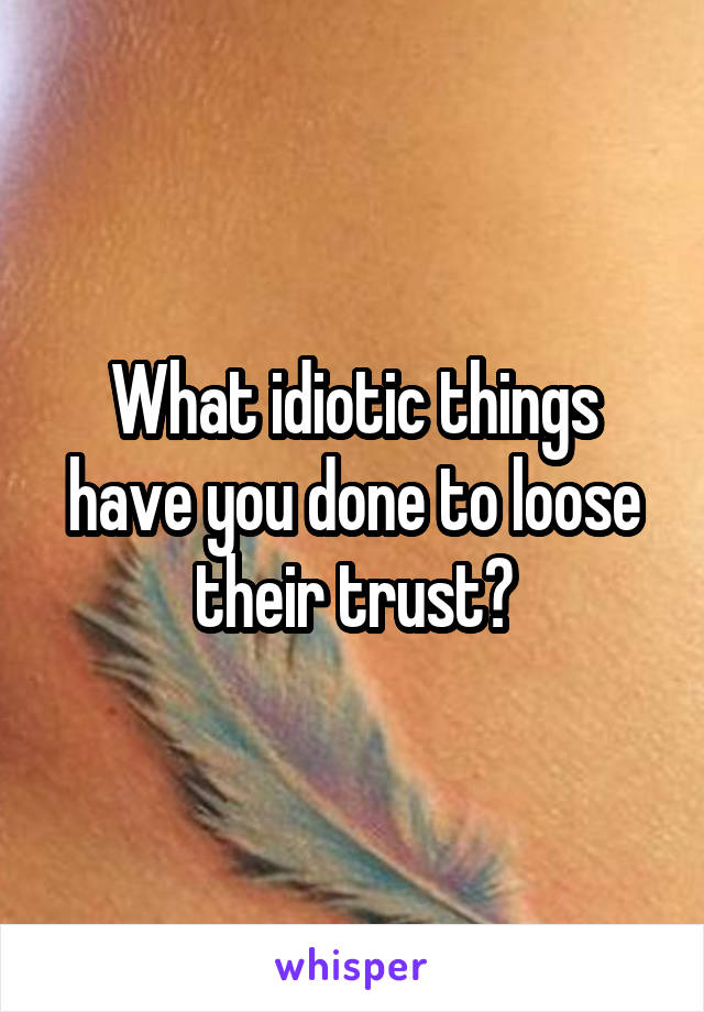 What idiotic things have you done to loose their trust?