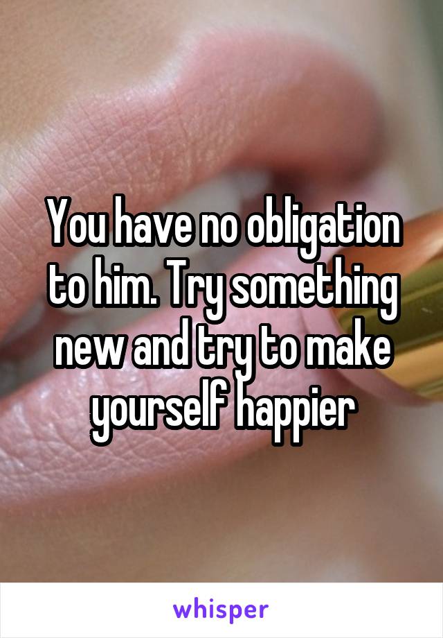 You have no obligation to him. Try something new and try to make yourself happier