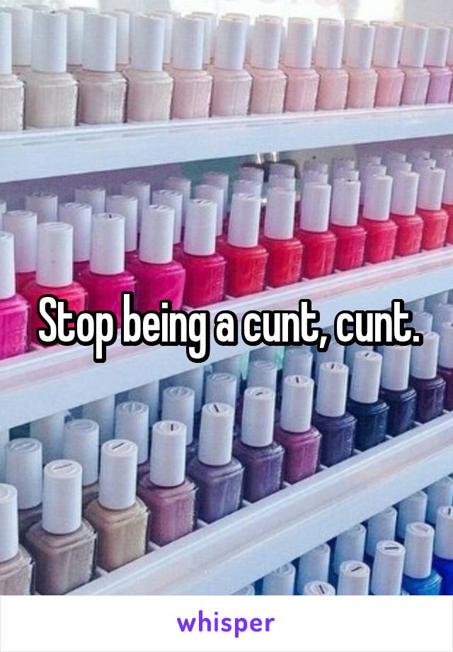 Stop being a cunt, cunt.