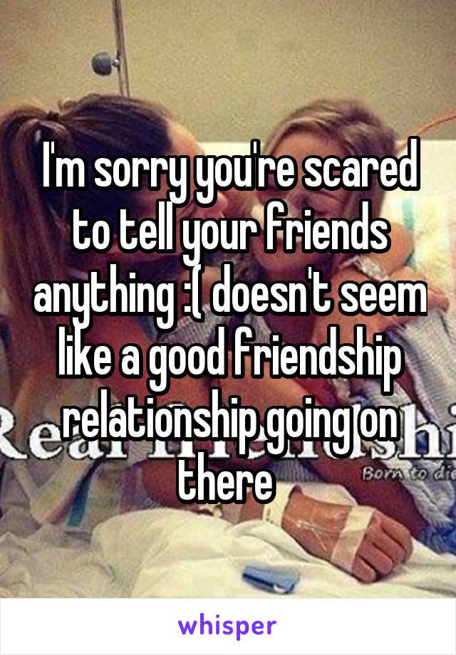 I'm sorry you're scared to tell your friends anything :( doesn't seem like a good friendship relationship going on there 