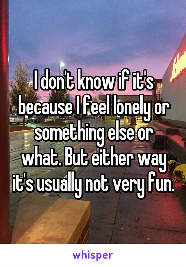 I don't know if it's because I feel lonely or something else or what. But either way it's usually not very fun.