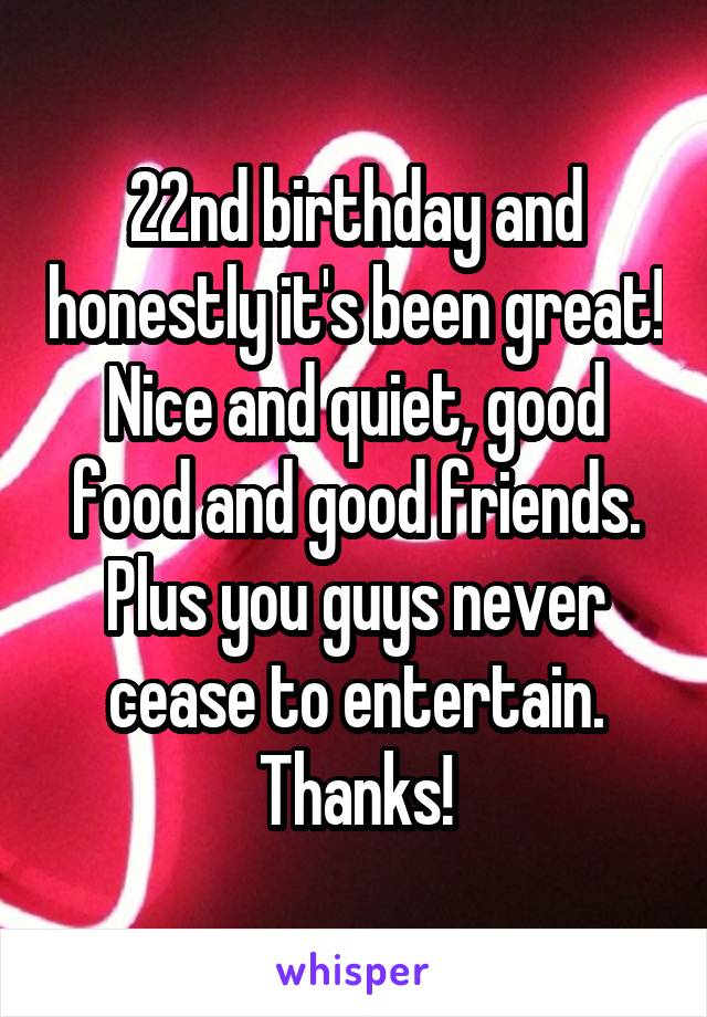 22nd birthday and honestly it's been great! Nice and quiet, good food and good friends. Plus you guys never cease to entertain. Thanks!