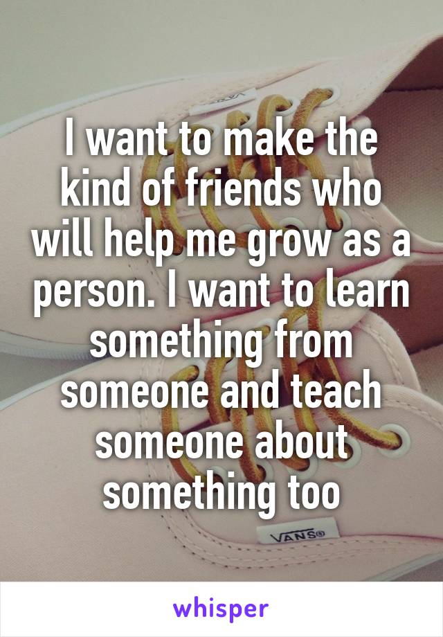 I want to make the kind of friends who will help me grow as a person. I want to learn something from someone and teach someone about something too