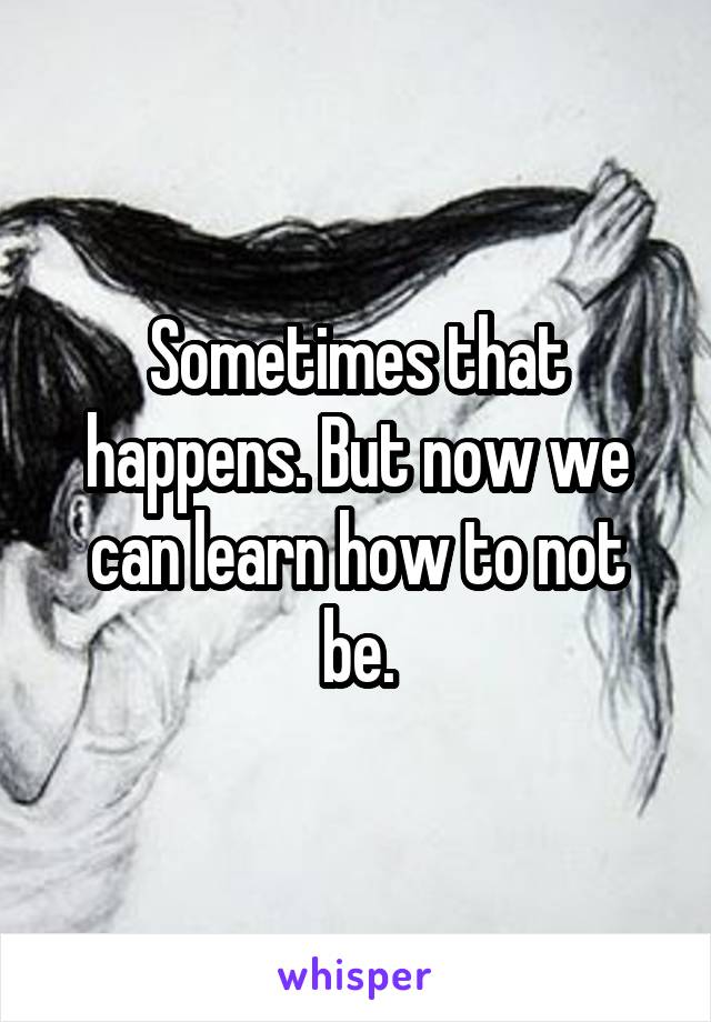 Sometimes that happens. But now we can learn how to not be.