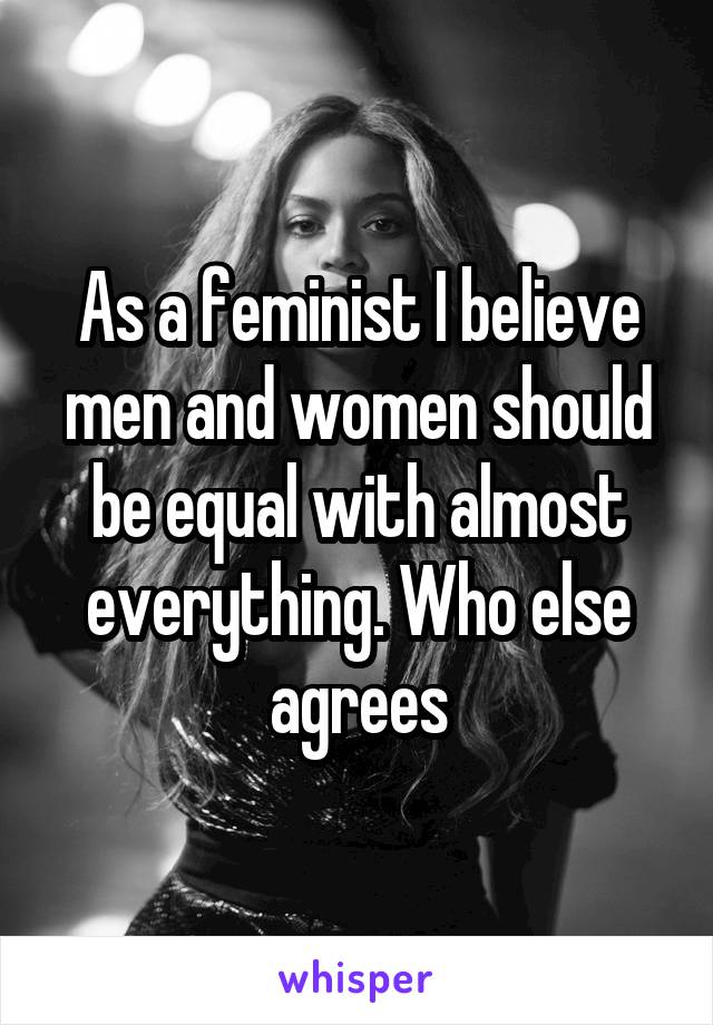 As a feminist I believe men and women should be equal with almost everything. Who else agrees