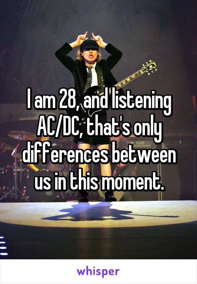 I am 28, and listening AC/DC, that's only differences between us in this moment.
