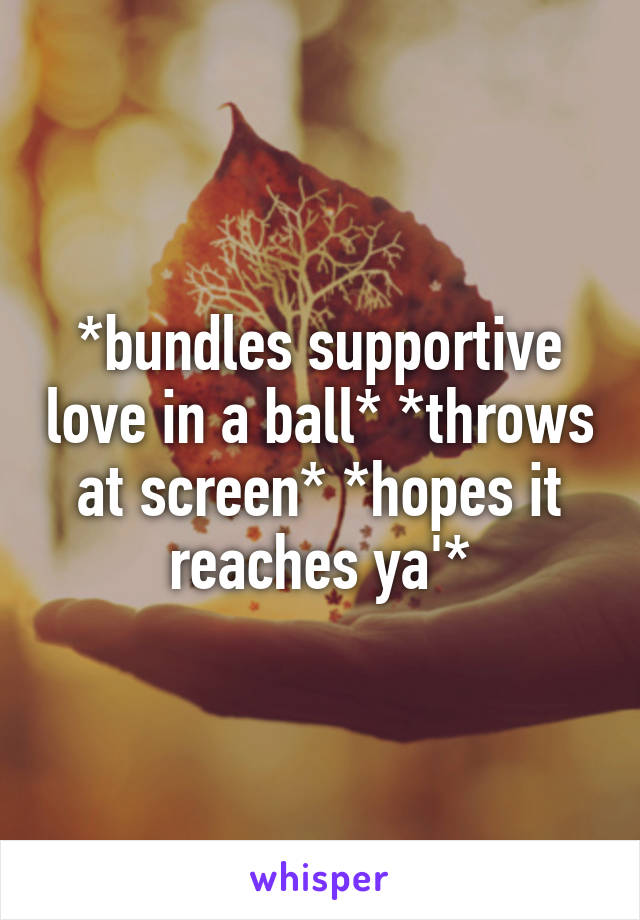 *bundles supportive love in a ball* *throws at screen* *hopes it reaches ya'*