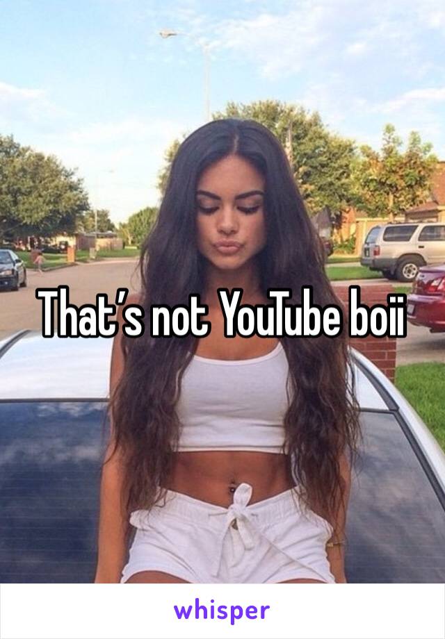 That’s not YouTube boii 