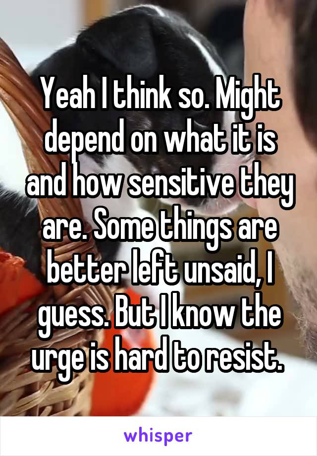 Yeah I think so. Might depend on what it is and how sensitive they are. Some things are better left unsaid, I guess. But I know the urge is hard to resist. 