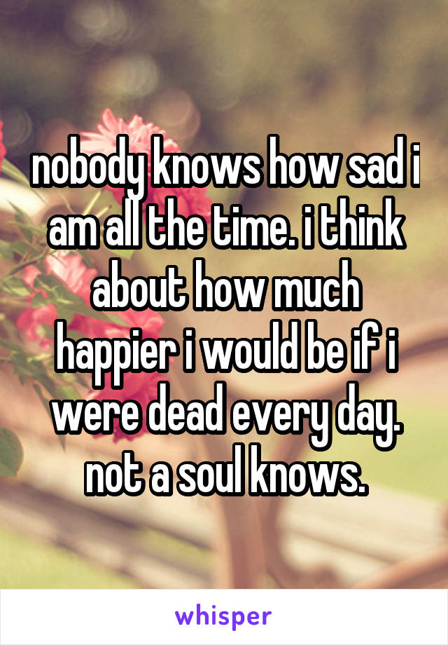 nobody knows how sad i am all the time. i think about how much happier i would be if i were dead every day. not a soul knows.