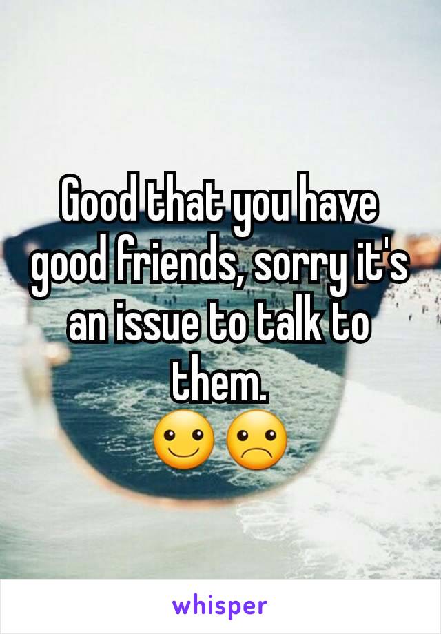 Good that you have good friends, sorry it's an issue to talk to them.
☺☹
