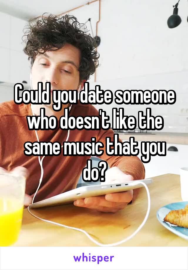 Could you date someone who doesn't like the same music that you do?