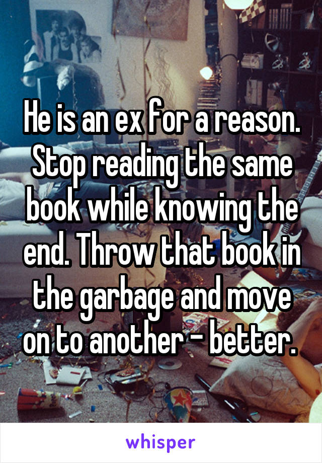 He is an ex for a reason. Stop reading the same book while knowing the end. Throw that book in the garbage and move on to another - better. 