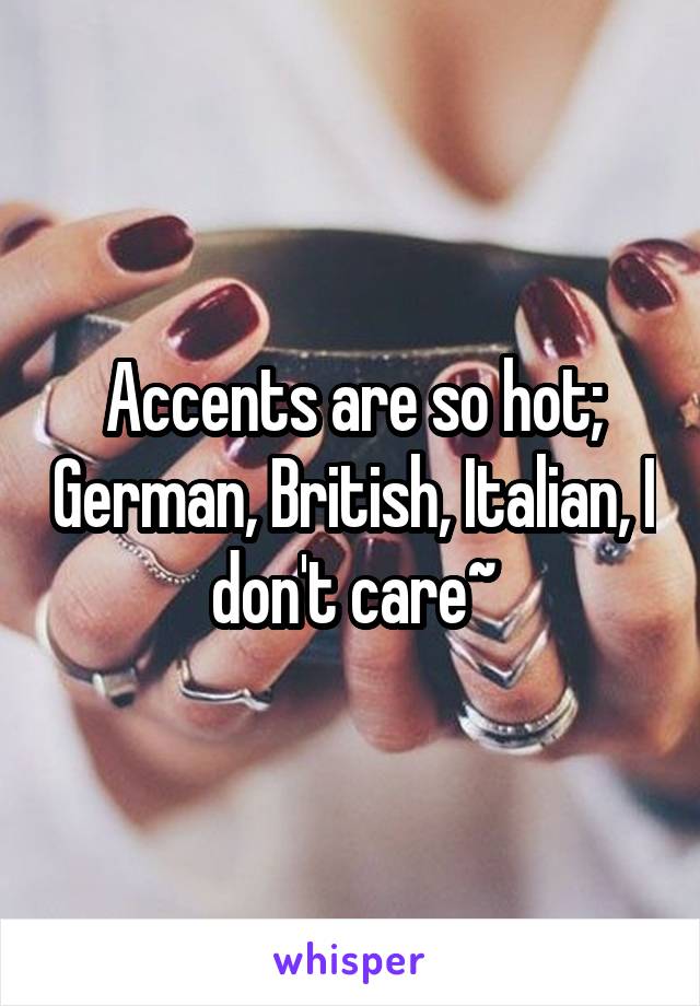 Accents are so hot; German, British, Italian, I don't care~