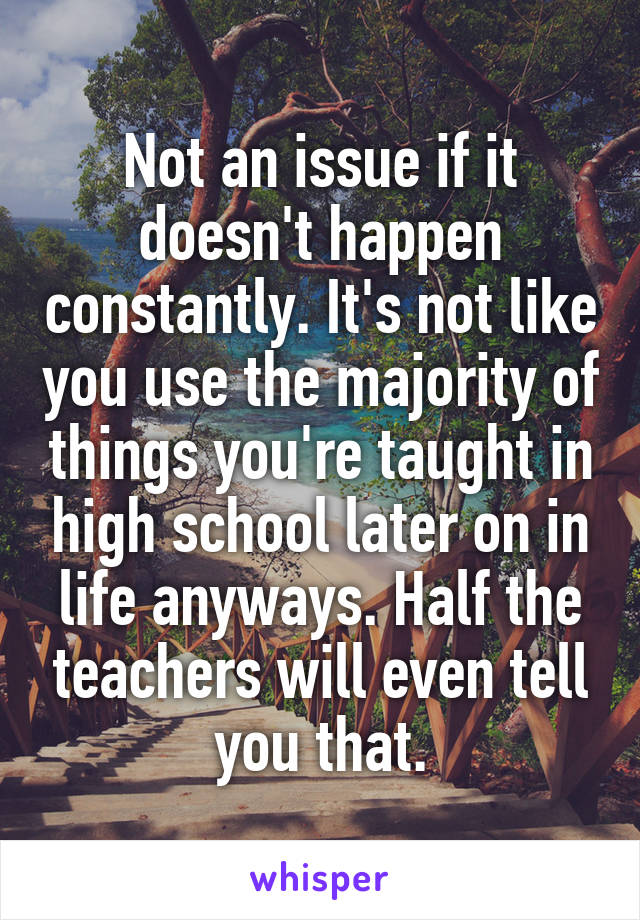 Not an issue if it doesn't happen constantly. It's not like you use the majority of things you're taught in high school later on in life anyways. Half the teachers will even tell you that.