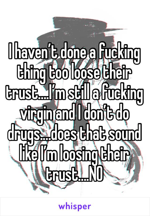 I haven’t done a fucking thing too loose their trust....I’m still a fucking virgin and I don’t do drugs....does that sound like I’m loosing their trust....NO