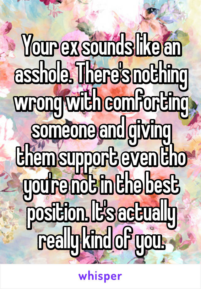 Your ex sounds like an asshole. There's nothing wrong with comforting someone and giving them support even tho you're not in the best position. It's actually really kind of you.