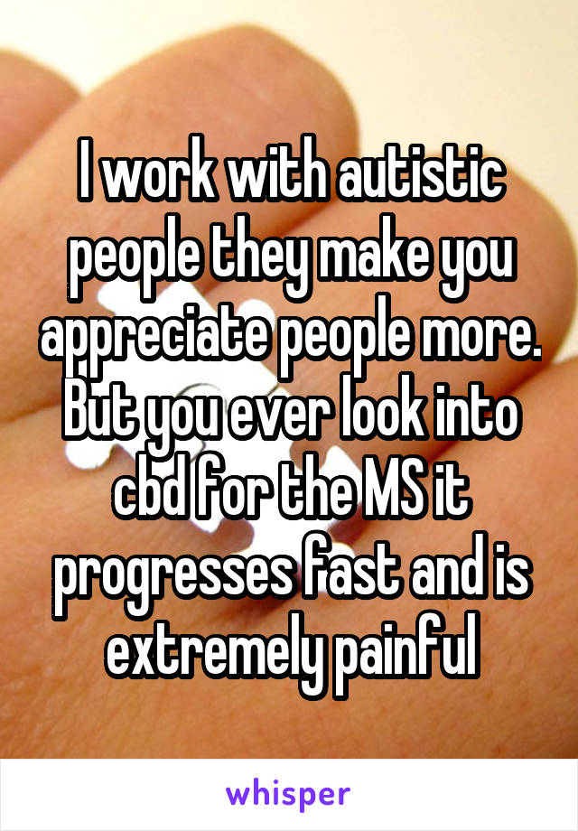 I work with autistic people they make you appreciate people more. But you ever look into cbd for the MS it progresses fast and is extremely painful