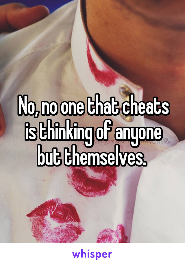 No, no one that cheats is thinking of anyone but themselves. 