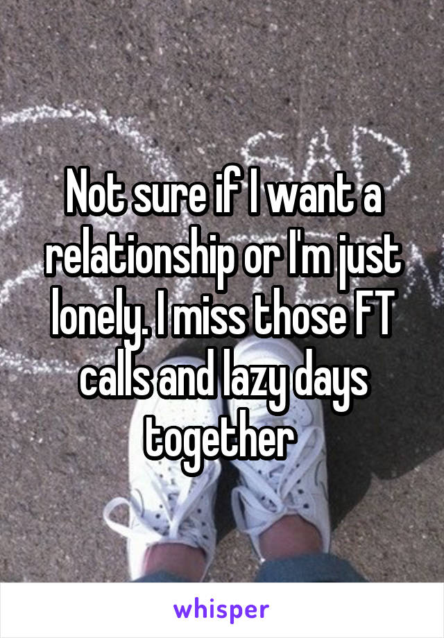 Not sure if I want a relationship or I'm just lonely. I miss those FT calls and lazy days together 