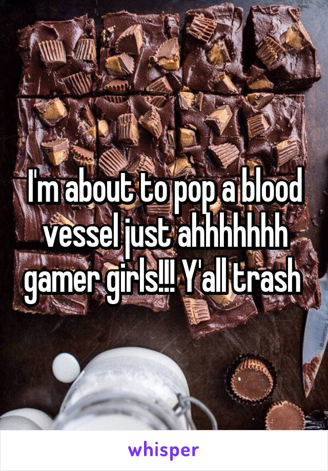 I'm about to pop a blood vessel just ahhhhhhh gamer girls!!! Y'all trash 