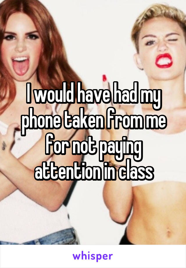 I would have had my phone taken from me for not paying attention in class