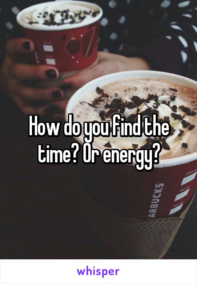 How do you find the time? Or energy?