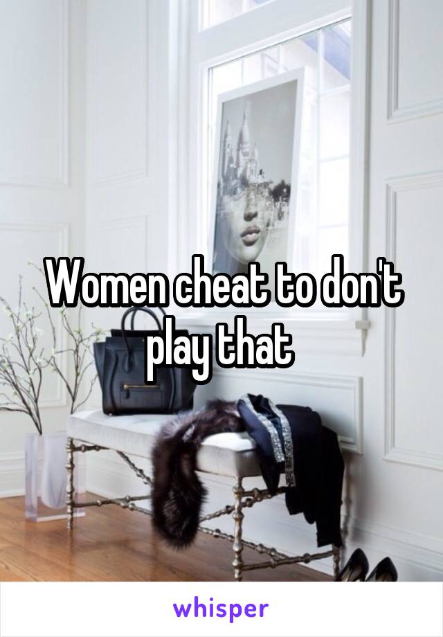 Women cheat to don't play that 