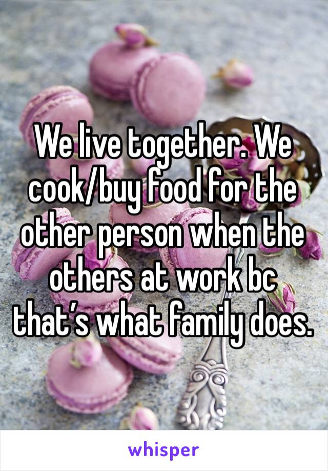 We live together. We cook/buy food for the other person when the others at work bc that’s what family does. 