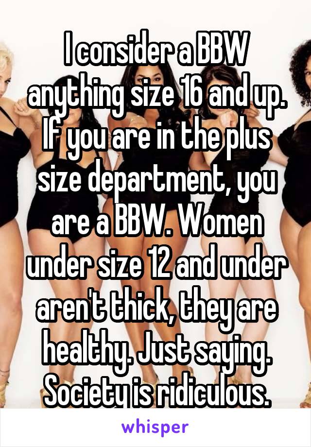 I consider a BBW anything size 16 and up. If you are in the plus size department, you are a BBW. Women under size 12 and under aren't thick, they are healthy. Just saying. Society is ridiculous.
