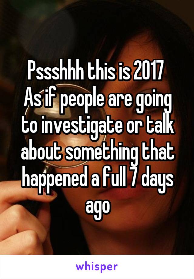 Pssshhh this is 2017 
As if people are going to investigate or talk about something that happened a full 7 days ago
