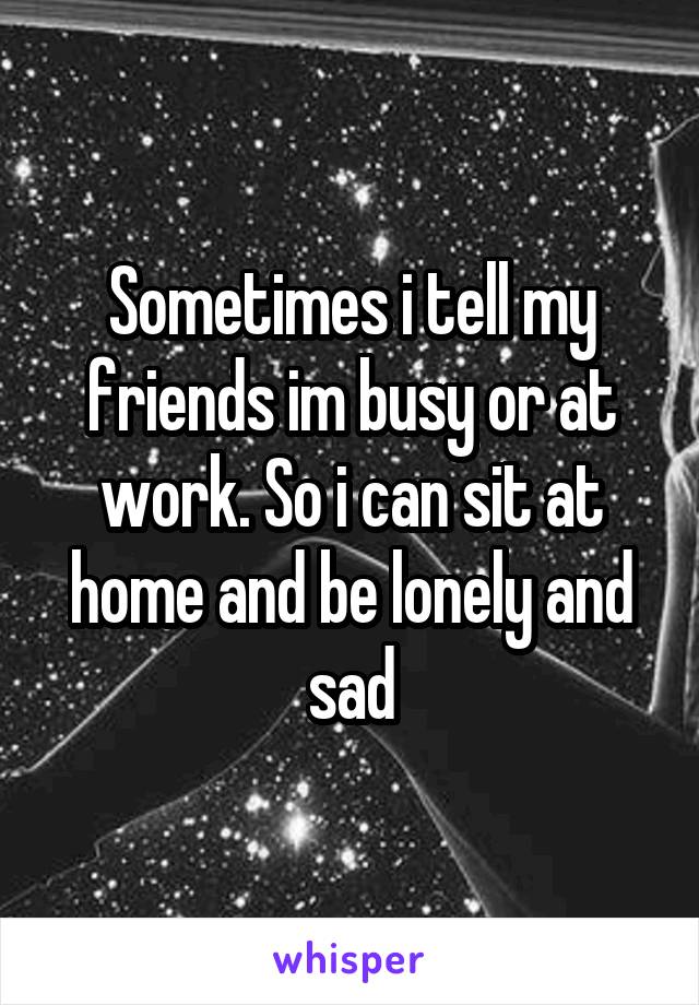 Sometimes i tell my friends im busy or at work. So i can sit at home and be lonely and sad