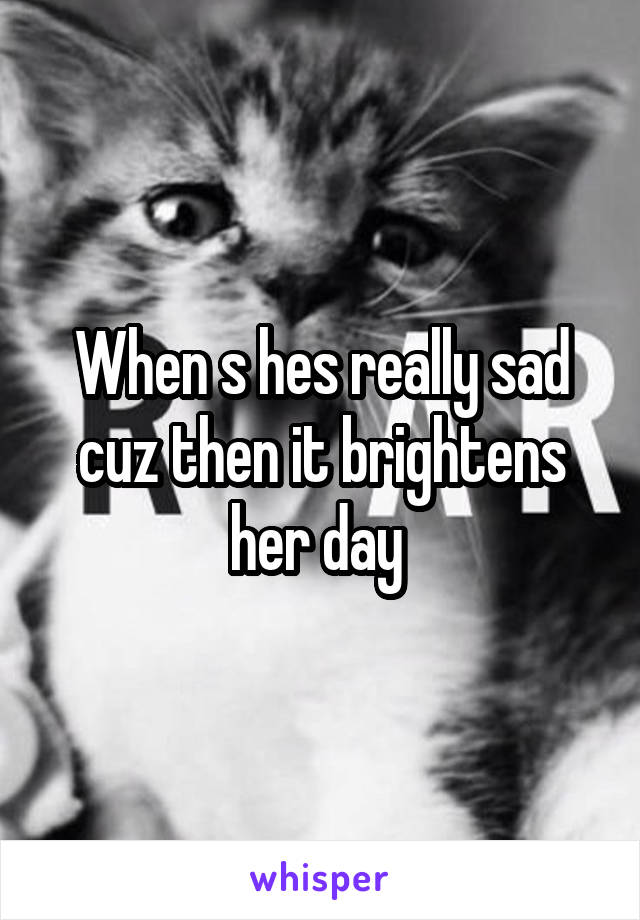 When s hes really sad cuz then it brightens her day 