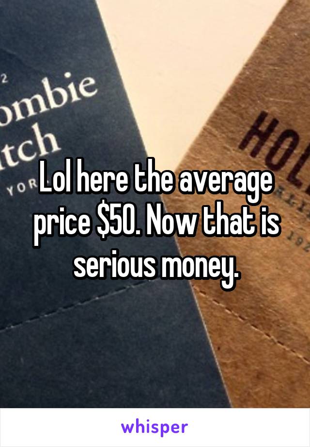Lol here the average price $50. Now that is serious money.