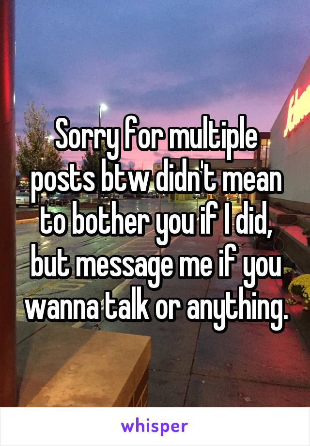 Sorry for multiple posts btw didn't mean to bother you if I did, but message me if you wanna talk or anything.