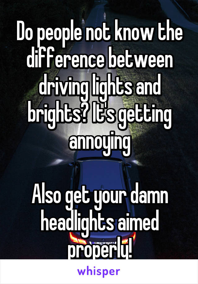 Do people not know the difference between driving lights and brights? It's getting annoying

Also get your damn headlights aimed properly!