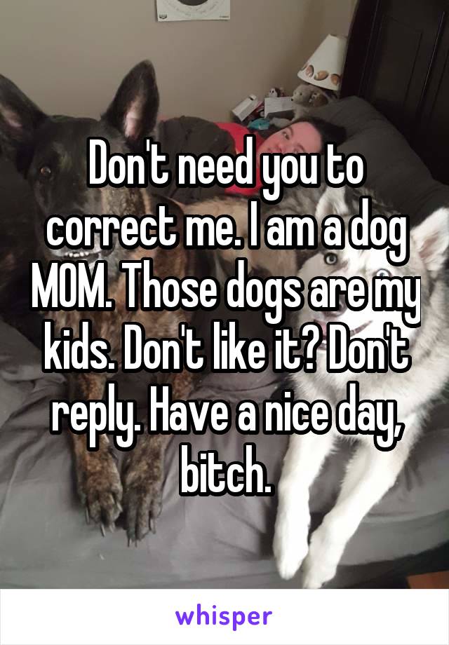 Don't need you to correct me. I am a dog MOM. Those dogs are my kids. Don't like it? Don't reply. Have a nice day, bitch.