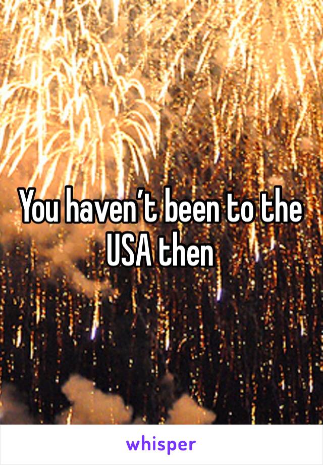 You haven’t been to the USA then