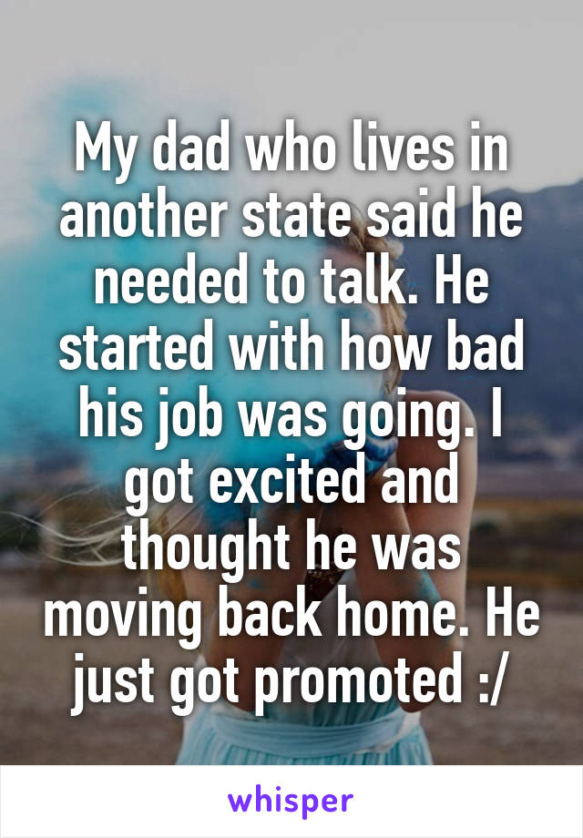 My dad who lives in another state said he needed to talk. He started with how bad his job was going. I got excited and thought he was moving back home. He just got promoted :/