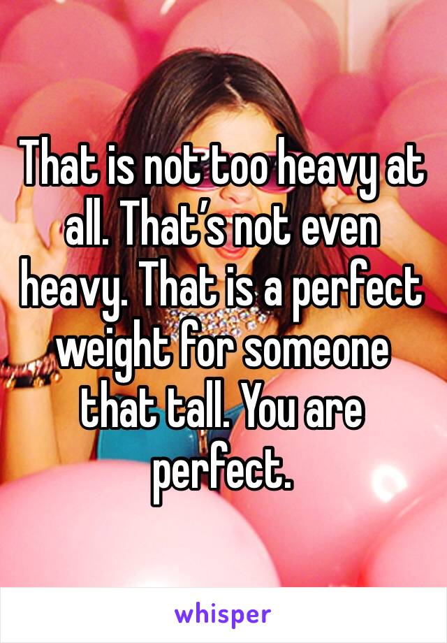 That is not too heavy at all. That’s not even heavy. That is a perfect weight for someone that tall. You are perfect. 