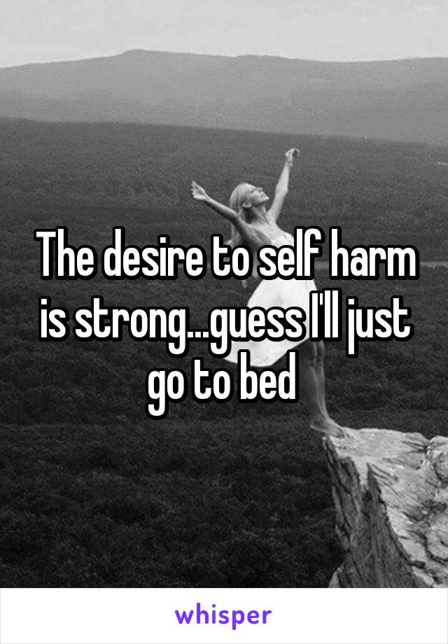 The desire to self harm is strong...guess I'll just go to bed 