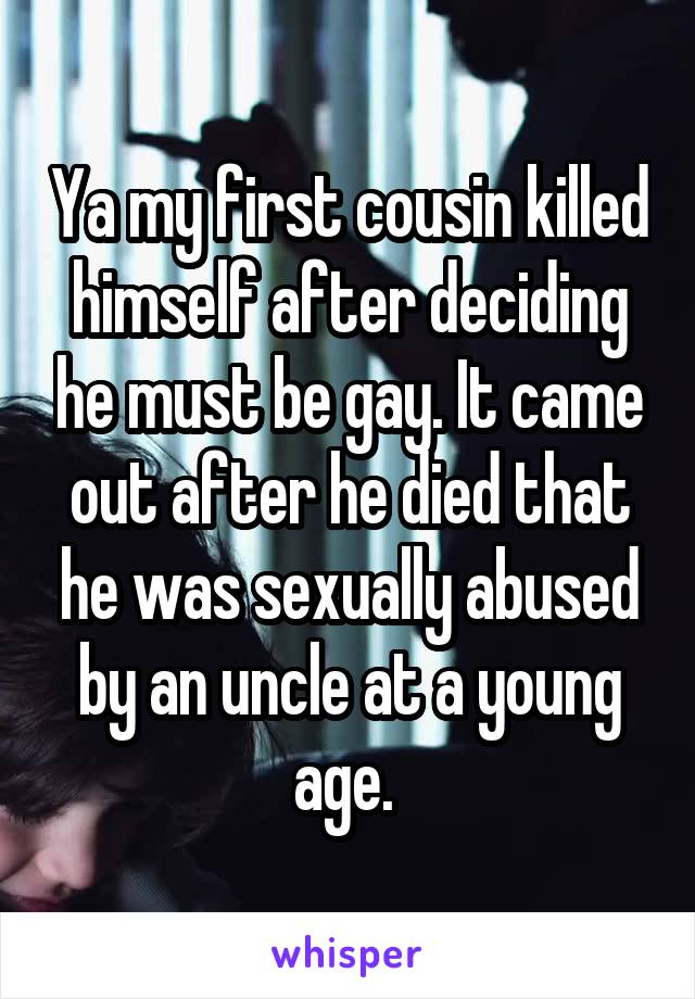 Ya my first cousin killed himself after deciding he must be gay. It came out after he died that he was sexually abused by an uncle at a young age. 