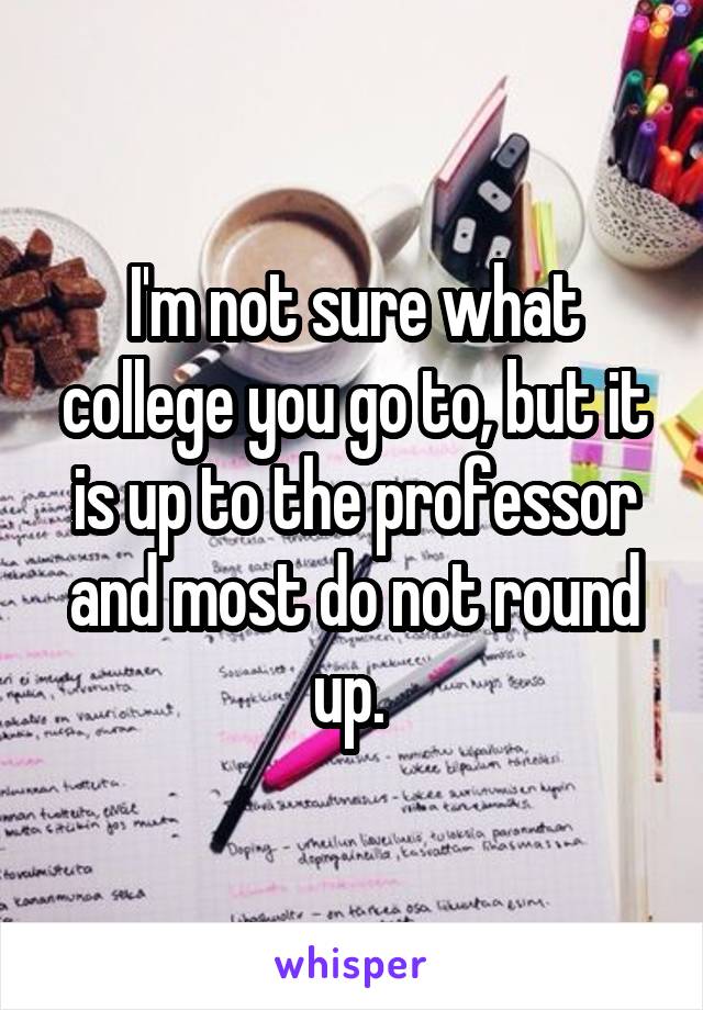 I'm not sure what college you go to, but it is up to the professor and most do not round up. 