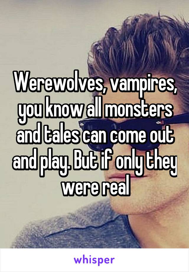 Werewolves, vampires, you know all monsters and tales can come out and play. But if only they were real